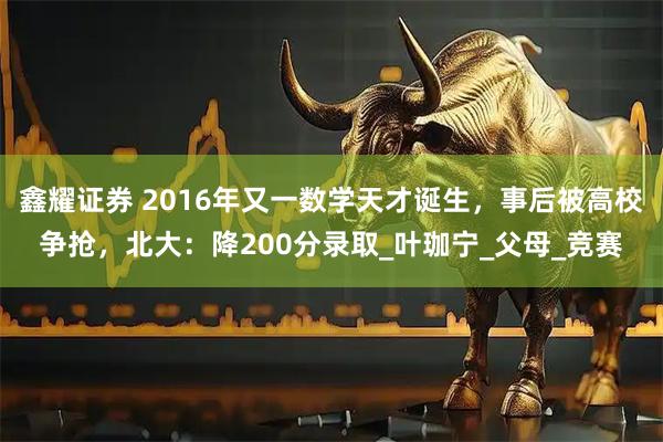 鑫耀证券 2016年又一数学天才诞生，事后被高校争抢，北大：降200分录取_叶珈宁_父母_竞赛