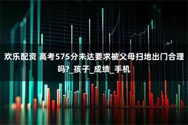 欢乐配资 高考575分未达要求被父母扫地出门合理吗?_孩子_成绩_手机