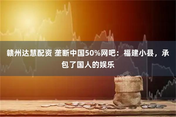 赣州达慧配资 垄断中国50%网吧：福建小县，承包了国人的娱乐