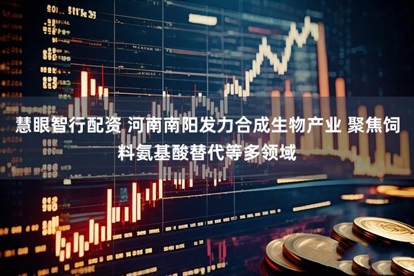 慧眼智行配资 河南南阳发力合成生物产业 聚焦饲料氨基酸替代等多领域
