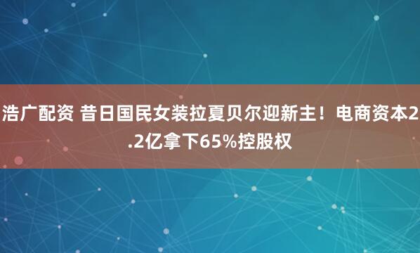 浩广配资 昔日国民女装拉夏贝尔迎新主！电商资本2.2亿拿下65%控股权