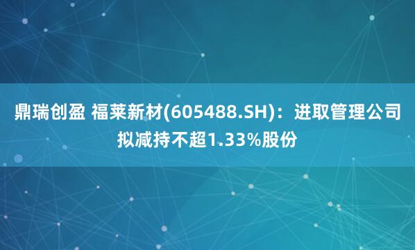 鼎瑞创盈 福莱新材(605488.SH)：进取管理公司拟减持不超1.33%股份