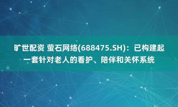 旷世配资 萤石网络(688475.SH)：已构建起一套针对老人的看护、陪伴和关怀系统