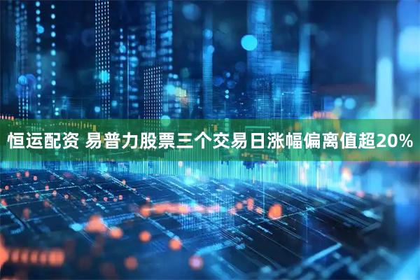 恒运配资 易普力股票三个交易日涨幅偏离值超20%