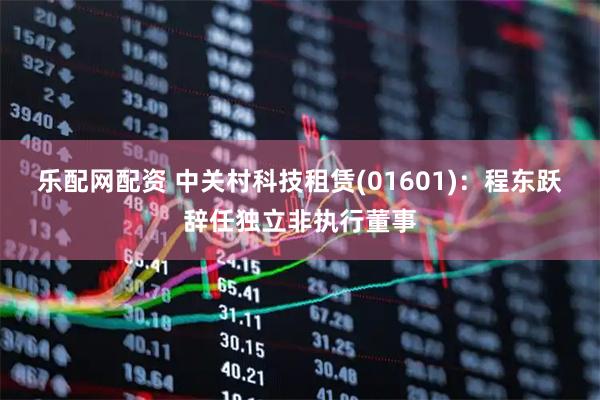 乐配网配资 中关村科技租赁(01601)：程东跃辞任独立非执行董事