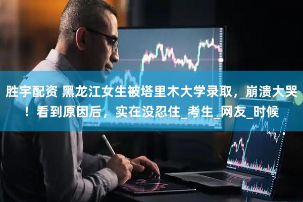 胜宇配资 黑龙江女生被塔里木大学录取，崩溃大哭！看到原因后，实在没忍住_考生_网友_时候