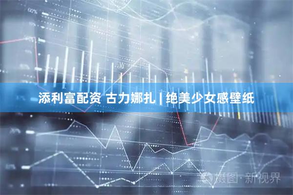 添利富配资 古力娜扎 | 绝美少女感壁纸