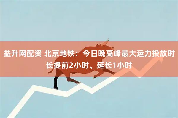 益升网配资 北京地铁：今日晚高峰最大运力投放时长提前2小时、延长1小时