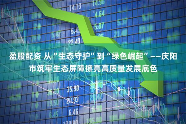 盈股配资 从“生态守护”到“绿色崛起”——庆阳市筑牢生态屏障擦亮高质量发展底色