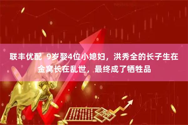 联丰优配  9岁娶4位小媳妇，洪秀全的长子生在金窝长在乱世，最终成了牺牲品