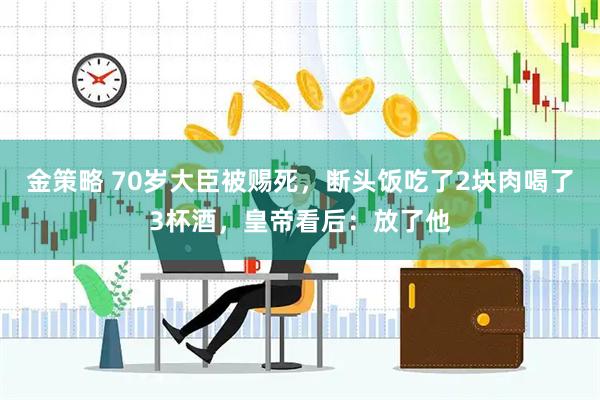 金策略 70岁大臣被赐死，断头饭吃了2块肉喝了3杯酒，皇帝看后：放了他