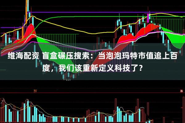 维海配资 盲盒碾压搜索：当泡泡玛特市值追上百度，我们该重新定义科技了？