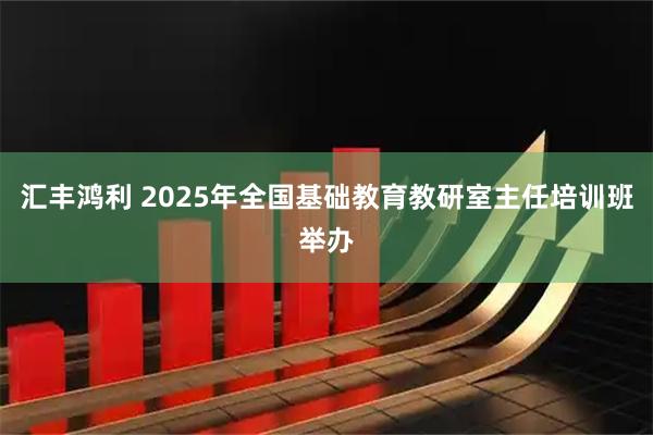 汇丰鸿利 2025年全国基础教育教研室主任培训班举办