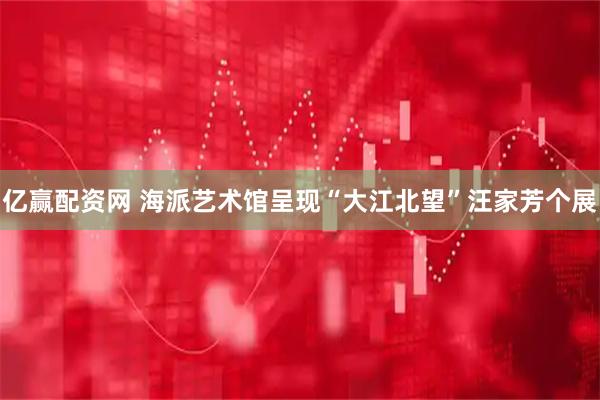 亿赢配资网 海派艺术馆呈现“大江北望”汪家芳个展