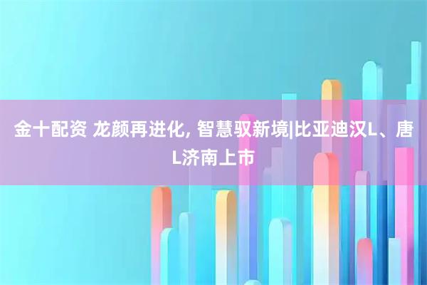 金十配资 龙颜再进化, 智慧驭新境|比亚迪汉L、唐L济南上市