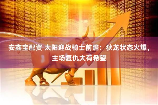 安鑫宝配资 太阳迎战骑士前瞻：狄龙状态火爆，主场复仇大有希望
