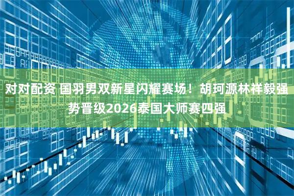 对对配资 国羽男双新星闪耀赛场！胡珂源林祥毅强势晋级2026泰国大师赛四强