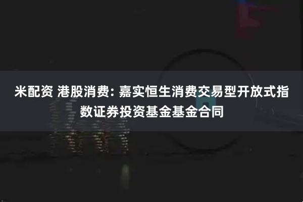 米配资 港股消费: 嘉实恒生消费交易型开放式指数证券投资基金基金合同