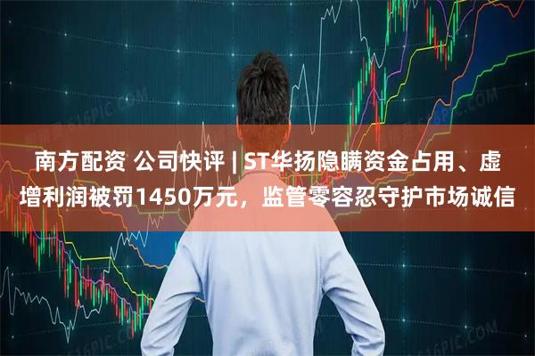 南方配资 公司快评 | ST华扬隐瞒资金占用、虚增利润被罚1450万元，监管零容忍守护市场诚信
