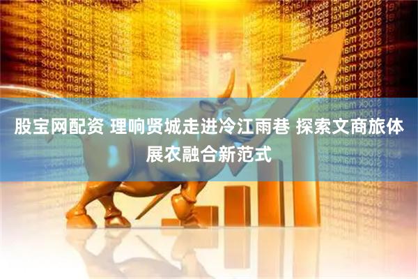 股宝网配资 理响贤城走进冷江雨巷 探索文商旅体展农融合新范式