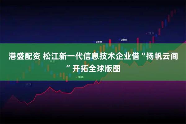 港盛配资 松江新一代信息技术企业借“扬帆云间”开拓全球版图