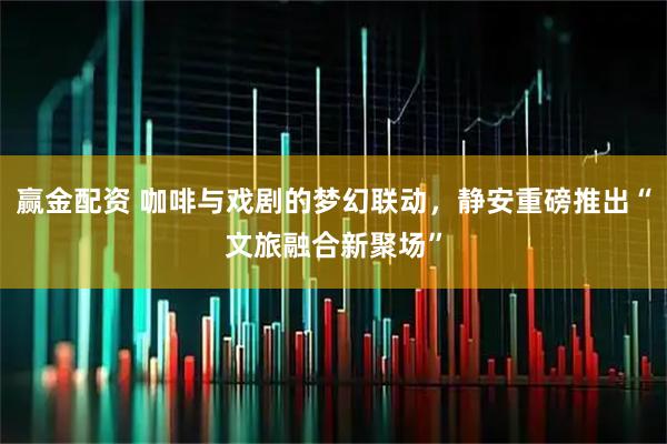 赢金配资 咖啡与戏剧的梦幻联动，静安重磅推出“文旅融合新聚场”