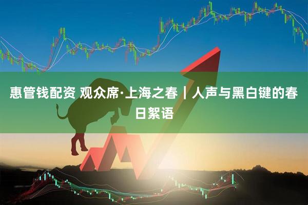 惠管钱配资 观众席·上海之春｜人声与黑白键的春日絮语